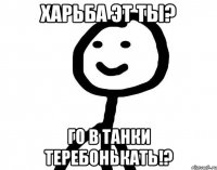 Харьба эт ты? Го в танки теребонькать!?