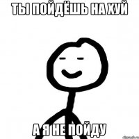 ты пойдёшь на хуй а я не пойду