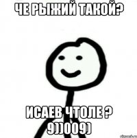 Че рыжий такой? Исаев чтоле ? 9))009)