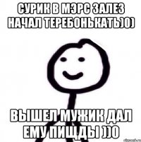 Сурик в мэрс залез начал теребонькать)0) Вышел мужик дал ему пищды ))0