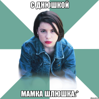 С Днюшкой Мамка шлюшка:*