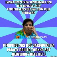 (мама встретила знакомую,и при тебе начала с ней говорить):привет,как твой сын учиться? отлично!.уже всё закончил,на работу пошёл,только вот девушки у него нет.(