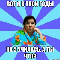 Вот я в твои годы на 5 училась, а ты что?