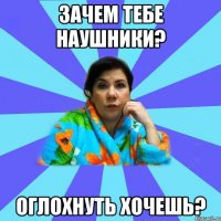 Зачем тебе наушники? Оглохнуть хочешь?