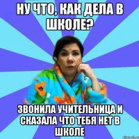 Ну что, как дела в школе? Звонила учительница и сказала что тебя нет в школе