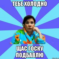 тебе холодно щас госку подбавлю