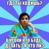 где ты ходишь? а уроки кто будет делать? я что ли?