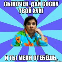 сыночек, дай сосну твой хуй! и ты меня отебёшь.