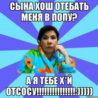 сына хош отебать меня в попу? а я тебе Х*й отсосу!!!!!!!!!!!!!!!:)))))