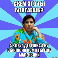 скем это ты болтаешь? а вдруг девушка а ну выключи комп ты еще маленький