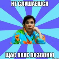 не слушаешся Щас папе позвоню