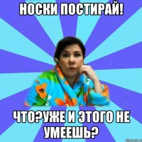 Носки постирай! Что?Уже и этого не умеешь?