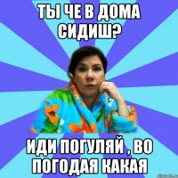 Ты че в дома сидиш? Иди погуляй , во погодая какая