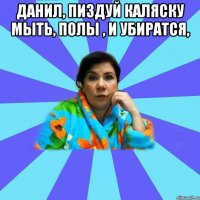 Данил, пиздуй каляску мыть, полы , и убиратся, 