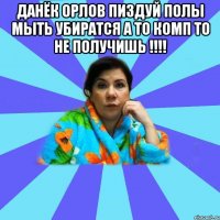 Данёк Орлов пиздуй полы мыть убиратся а то комп то не получишь !!!! 