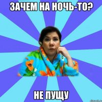 зачем на ночь-то? не пущу