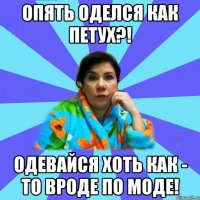 Опять оделся как петух?! Одевайся хоть как - то ВРОДЕ ПО МОДЕ!