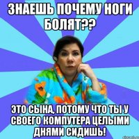 Знаешь почему ноги болят?? Это сына, потому что ты у своего компутера целыми днями сидишь!