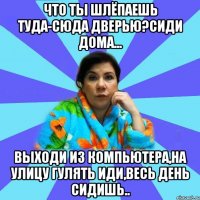 Что ты шлёпаешь туда-сюда дверью?Сиди дома... Выходи из компьютера,на улицу гулять иди,весь день сидишь..