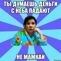 Ты думаешь деньги с неба падают Не мамкай