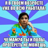 Я в твоем возросте уже во всю работала! Че мам?А ты и полы протереть не можешь