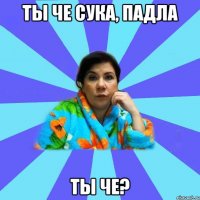 ты че сука, падла ты че?