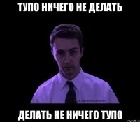 Тупо ничего не делать Делать не ничего тупо