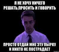 я не хочу ничего решать,просить и говорить просто отдай мне эту пырку и никто не пострадает