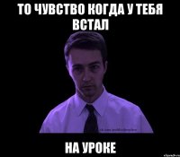 то чувство когда у тебя встал на уроке