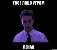 твоё лицо утром лена!!