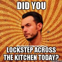 Did you lockstep across the kitchen today?