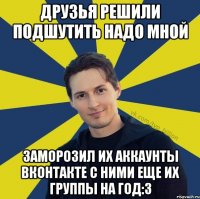 Друзья решили подшутить надо мной Заморозил их аккаунты вконтакте с ними еще их группы на год:3