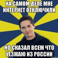 на самом деле мне интернет отключили но сказал всем что уезжаю из России