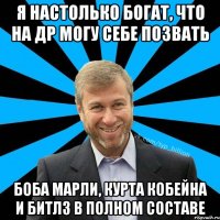 я настолько богат, что на др могу себе позвать Боба Марли, Курта Кобейна и Битлз в полном составе