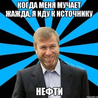 Когда меня мучает жажда, я иду к источнику Нефти