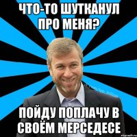 Что-то шутканул про меня? Пойду поплачу в своём мерседесе