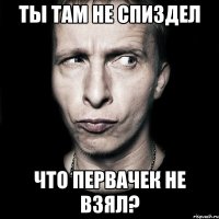 Ты там не спиздел Что первачек не взял?