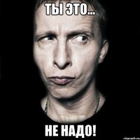 Ты это... Не надо!