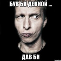 Був би девкой ... Дав би