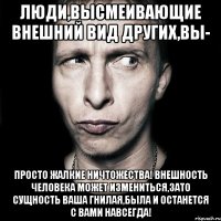 Люди,высмеивающие внешний вид других,вы- просто жалкие ничтожества! Внешность человека может измениться,зато сущность ваша гнилая,была и останется с вами навсегда!