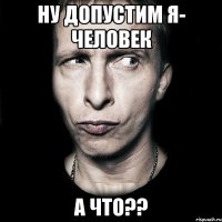 ну допустим я- человек а что??