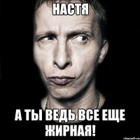 НАСТЯ А ТЫ ВЕДЬ ВСЕ ЕЩЕ ЖИРНАЯ!