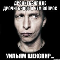 дрочить?или не дрочить?вот в чём вопрос уильям шекспир...