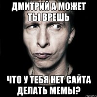 Дмитрий а может ты врешь что у тебя нет сайта делать мемы?