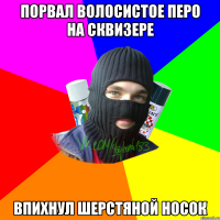 Порвал волосистое перо на сквизере Впихнул шерстяной носок