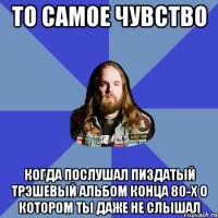 то самое чувство когда послушал пиздатый трэшевый альбом конца 80-х о котором ты даже не слышал