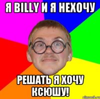 Я Billy и я нехочу Решать я хочу Ксюшу!