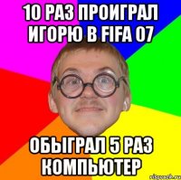 10 раз проиграл Игорю в FIFA 07 Обыграл 5 раз компьютер