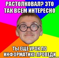 растолковал? это так всем интересно ты еще урок по информатике проведи