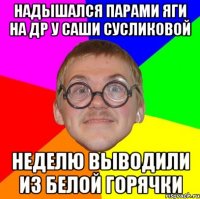 НАДЫШАЛСЯ ПАРАМИ ЯГИ НА ДР У САШИ СУСЛИКОВОЙ НЕДЕЛЮ ВЫВОДИЛИ ИЗ БЕЛОЙ ГОРЯЧКИ